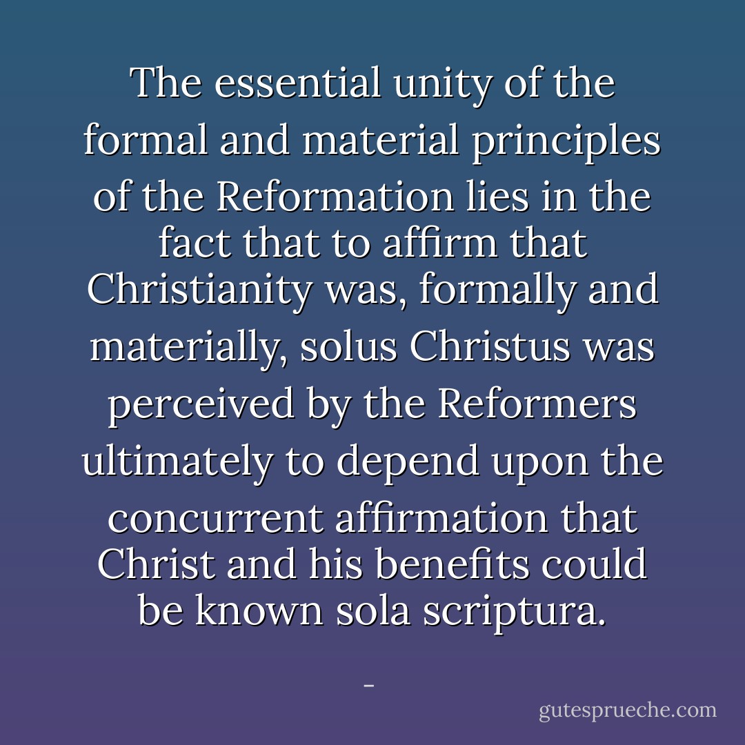 The essential unity of the formal and material principles of the Reformation lies in the fact that to affirm that Christianity was, formally and materially, solus Christus was perceived by the Reformers ultimately to depend upon the concurrent affirmation that Christ and his benefits could be known sola scriptura. - 