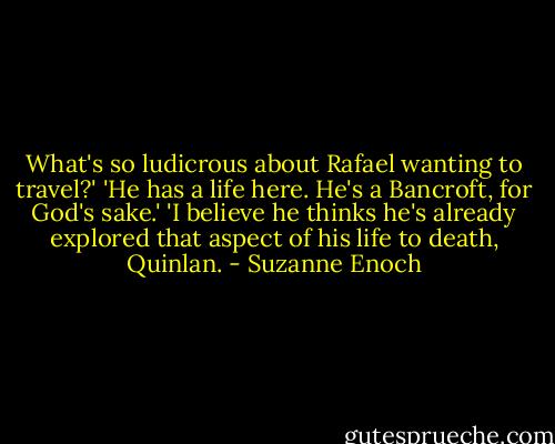 What's so ludicrous about Rafael wanting to travel?'<br />'He has a life here. He's a Bancroft, for God's sake.'<br />'I believe he thinks he's already explored that aspect of his life to death, Quinlan. - Suzanne Enoch