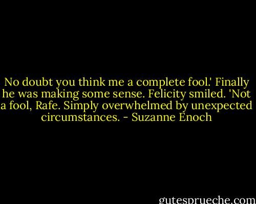 No doubt you think me a complete fool.'<br />Finally he was making some sense. Felicity smiled. 'Not a fool, Rafe. Simply overwhelmed by unexpected circumstances. - Suzanne Enoch