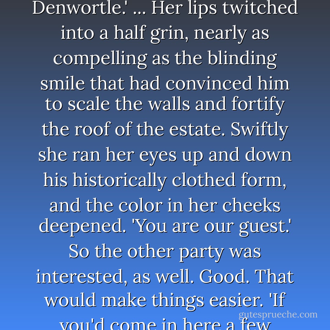 You weren't supposed to pay for our supplies.' ...<br />'I was hungry, and I didn't want to be bashed on the head by Mrs. Denwortle.' ...<br />Her lips twitched into a half grin, nearly as compelling as the blinding smile that had convinced him to scale the walls and fortify the roof of the estate. Swiftly she ran her eyes up and down his historically clothed form, and the color in her cheeks deepened. 'You are our guest.'<br />So the other party was interested, as well. Good. That would make things easier. 'If you'd come in here a few moments earlier, I'd have been your half naked guest. Then whatever would we have done? - Suzanne Enoch
