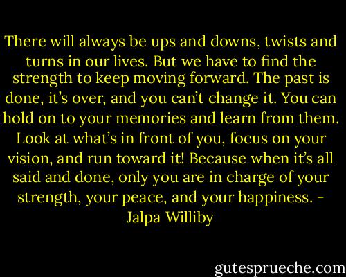 There will always be ups and downs, twists and turns in our lives. But we have to find the strength to keep moving forward. The past is done, it’s over, and you can’t change it. You can hold on to your memories and learn from them. Look at what’s in front of you, focus on your vision, and run toward it! Because when it’s all said and done, only you are in charge of your strength, your peace, and your happiness. - Jalpa Williby