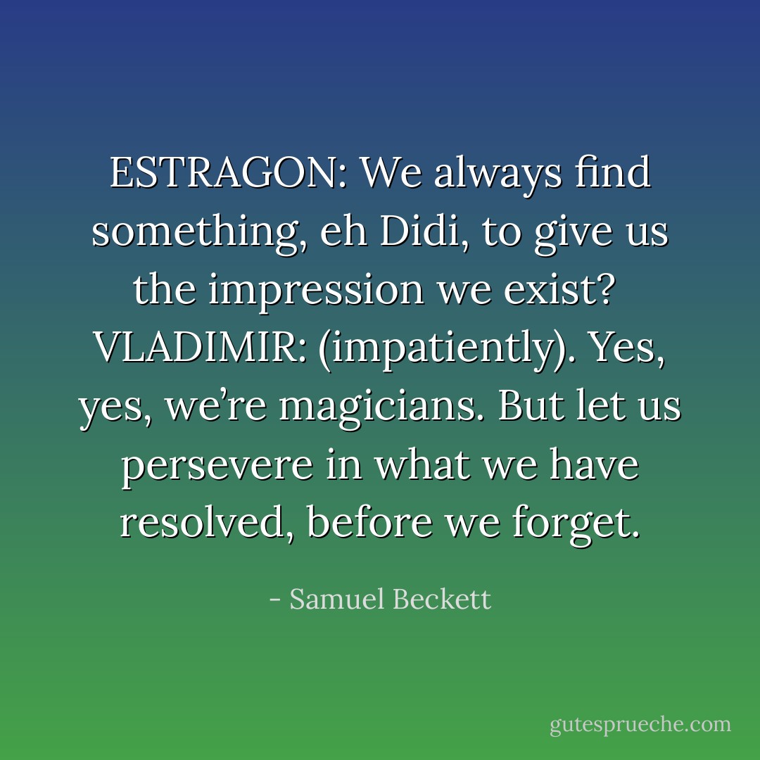 ESTRAGON: We always find something, eh Didi, to give us the impression we exist?<br /><br />VLADIMIR: (impatiently). Yes, yes, we’re magicians. But let us persevere in what we have resolved, before we forget. - Samuel Beckett