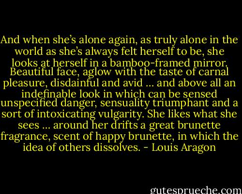 And when she’s alone again, as truly alone in the world as she’s always felt herself to be, she looks at herself in a bamboo-framed mirror. Beautiful face, aglow with the taste of carnal pleasure, disdainful and avid … and above all an indefinable look in which can be sensed unspecified danger, sensuality triumphant and a sort of intoxicating vulgarity. She likes what she sees … around her drifts a great brunette fragrance, scent of happy brunette, in which the idea of others dissolves. - Louis Aragon