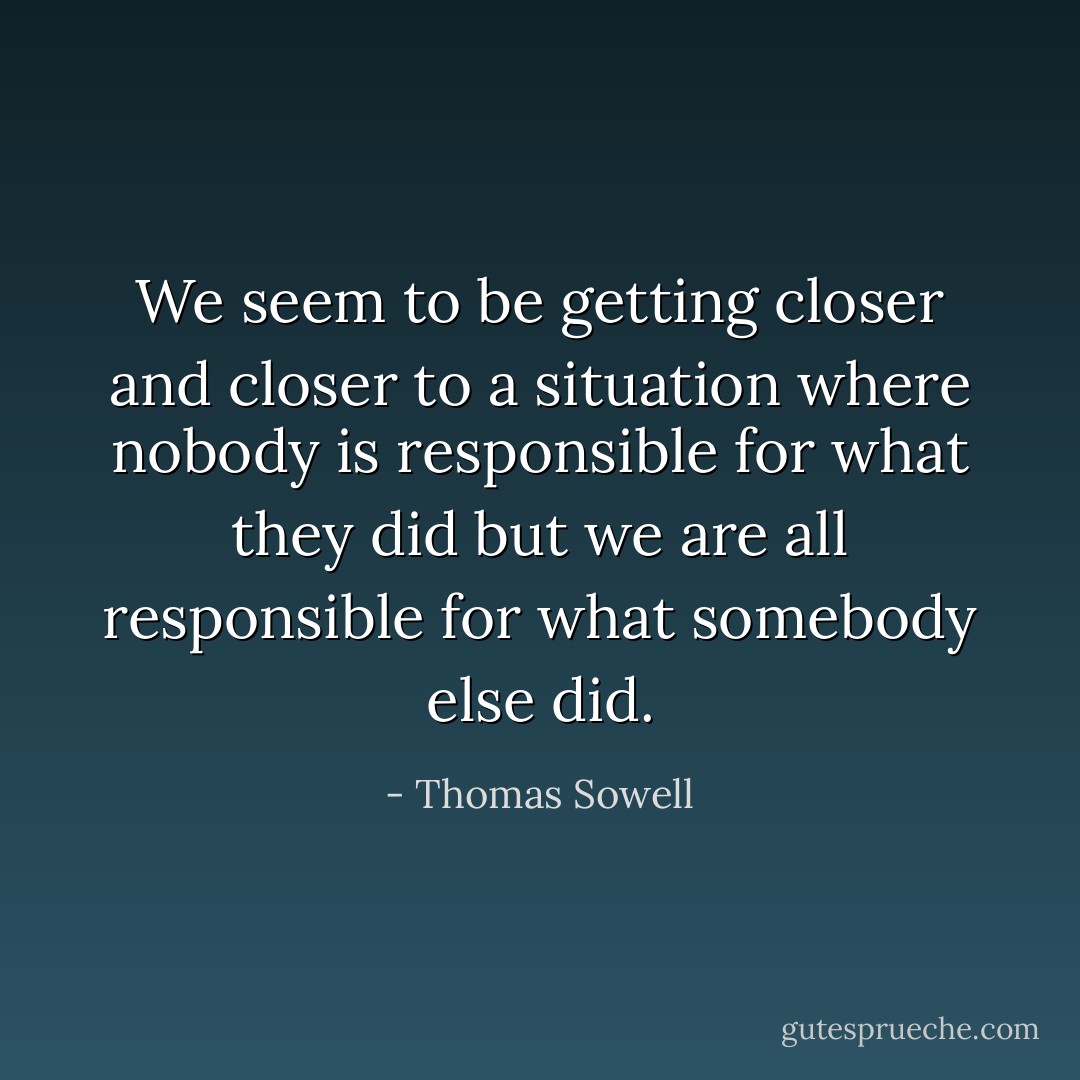 We seem to be getting closer and closer to a situation where nobody is responsible for what they did but we are all responsible for what somebody else did. - Thomas Sowell
