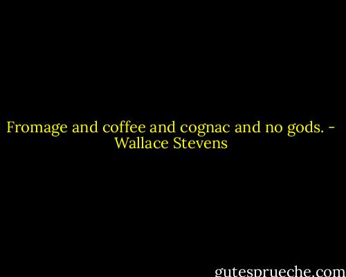 Fromage and coffee and cognac and no gods. - Wallace Stevens
