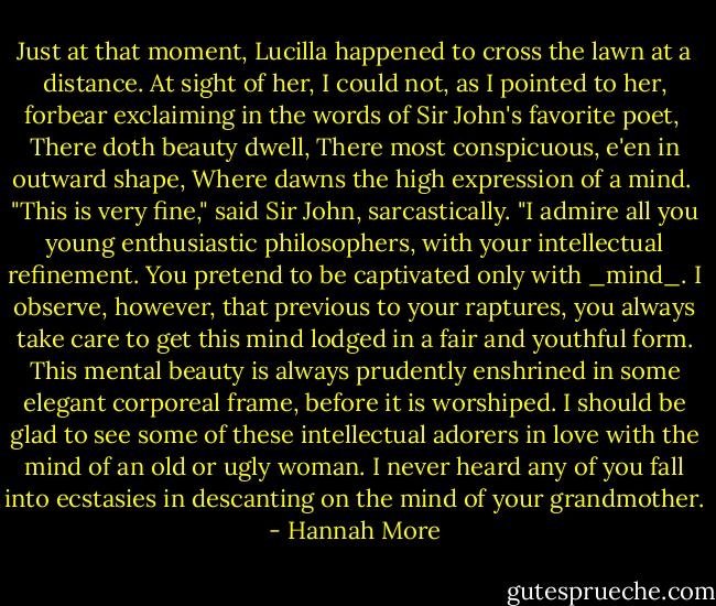 Just at that moment, Lucilla happened to cross the lawn at a distance. At sight of her, I could not, as I pointed to her, forbear exclaiming in the words of Sir John's favorite poet,<br /><br />There doth beauty dwell,<br />There most conspicuous, e'en in outward shape,<br />Where dawns the high expression of a mind.<br /><br />"This is very fine," said Sir John, sarcastically. "I admire all you young enthusiastic philosophers, with your intellectual refinement. You pretend to be captivated only with _mind_. I observe, however, that previous to your raptures, you always take care to get this mind lodged in a fair and youthful form. This mental beauty is always prudently enshrined in some elegant corporeal frame, before it is worshiped. I should be glad to see some of these intellectual adorers in love with the mind of an old or ugly woman. I never heard any of you fall into ecstasies in descanting on the mind of your grandmother. - Hannah More