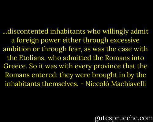 ...discontented inhabitants who willingly admit a foreign power either through excessive ambition or through fear, as was the case with the Etolians, who admitted the Romans into Greece. So it was with every province that the Romans entered: they were brought in by the inhabitants themselves. - Niccolò Machiavelli