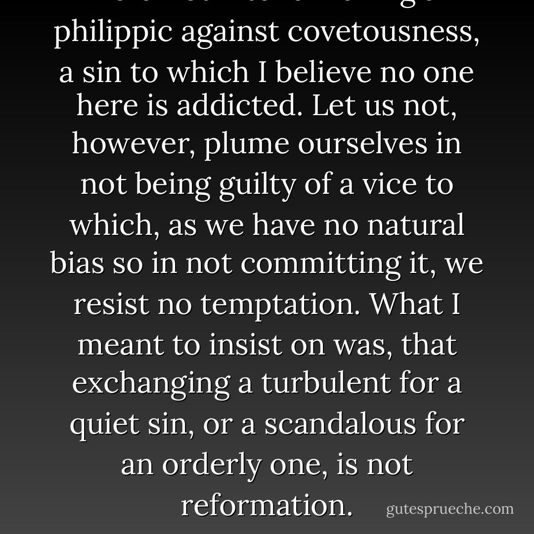 I did not intend making a philippic against covetousness, a sin to which I believe no one here is addicted. Let us not, however, plume ourselves in not being guilty of a vice to which, as we have no natural bias so in not committing it, we resist no temptation. What I meant to insist on was, that exchanging a turbulent for a quiet sin, or a scandalous for an orderly one, is not reformation. - Hannah More