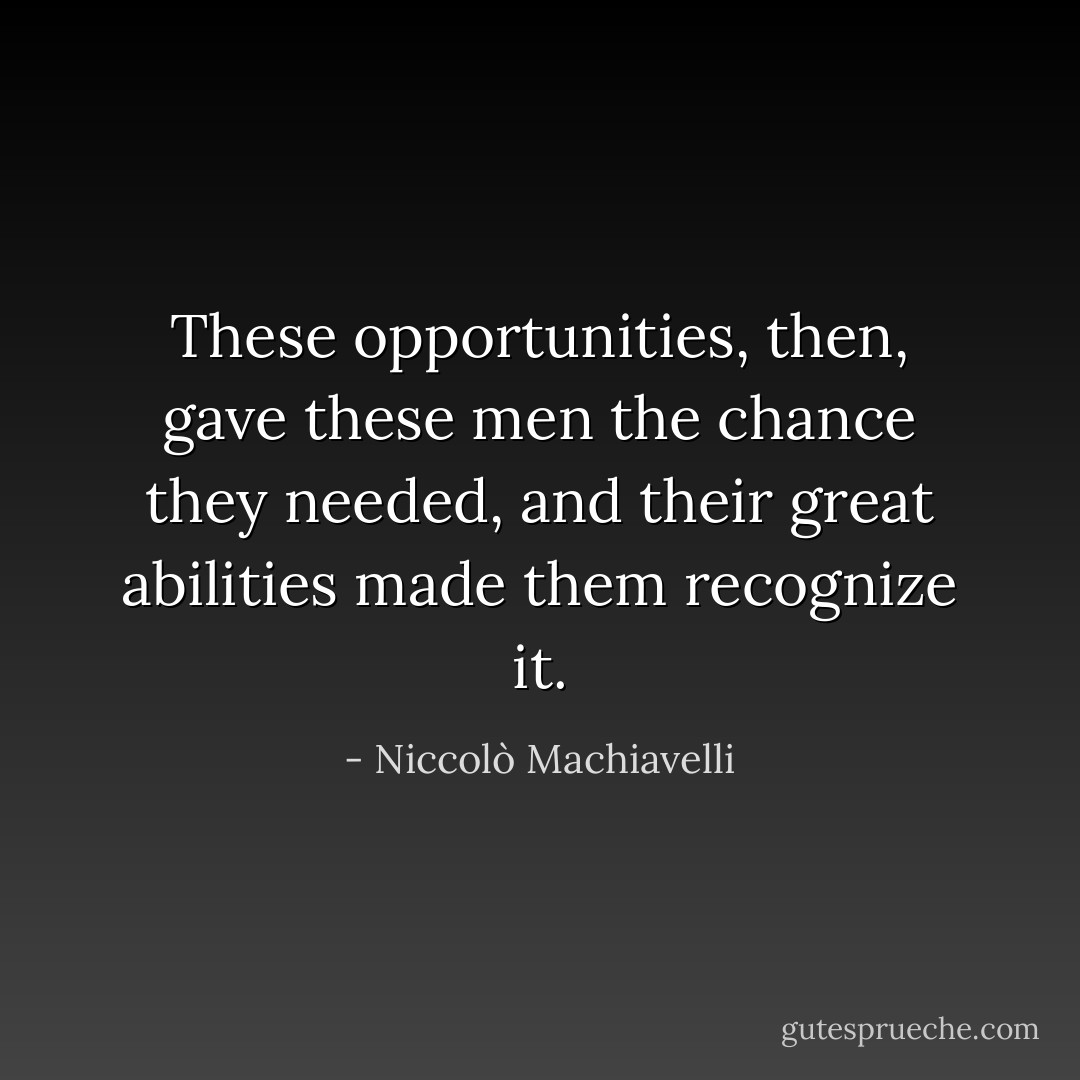 These opportunities, then, gave these men the chance they needed, and their great abilities made them recognize it. - Niccolò Machiavelli