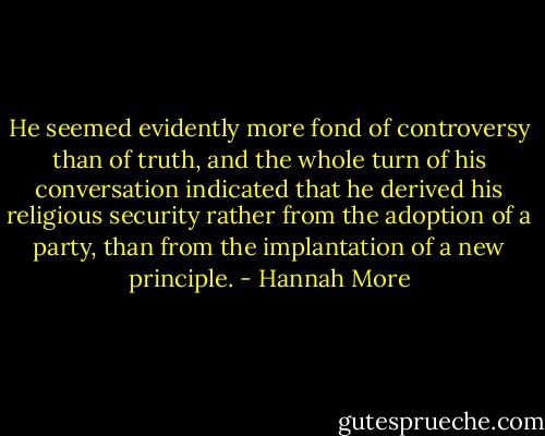 He seemed evidently more fond of controversy than of truth, and the whole turn of his conversation indicated that he derived his religious security rather from the adoption of a party, than from the implantation of a new principle. - Hannah More
