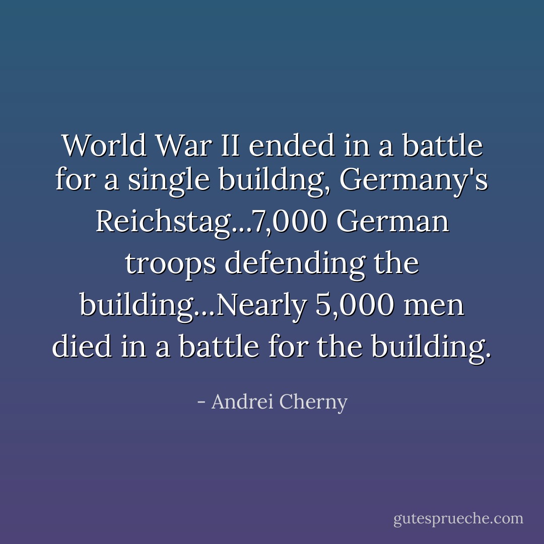 World War II ended in a battle for a single buildng, Germany's Reichstag...7,000 German troops defending the building...Nearly 5,000 men died in a battle for the building. - Andrei Cherny