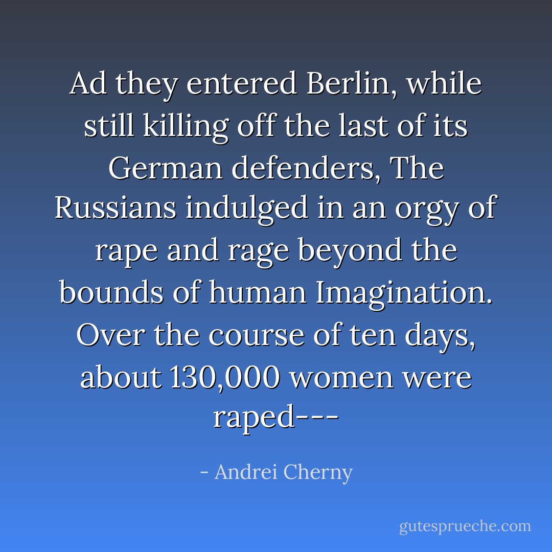 Ad they entered Berlin, while still killing off the last of its German defenders, The Russians indulged in an orgy of rape and rage beyond the bounds of human Imagination. Over the course of ten days, about 130,000 women were raped--- - Andrei Cherny