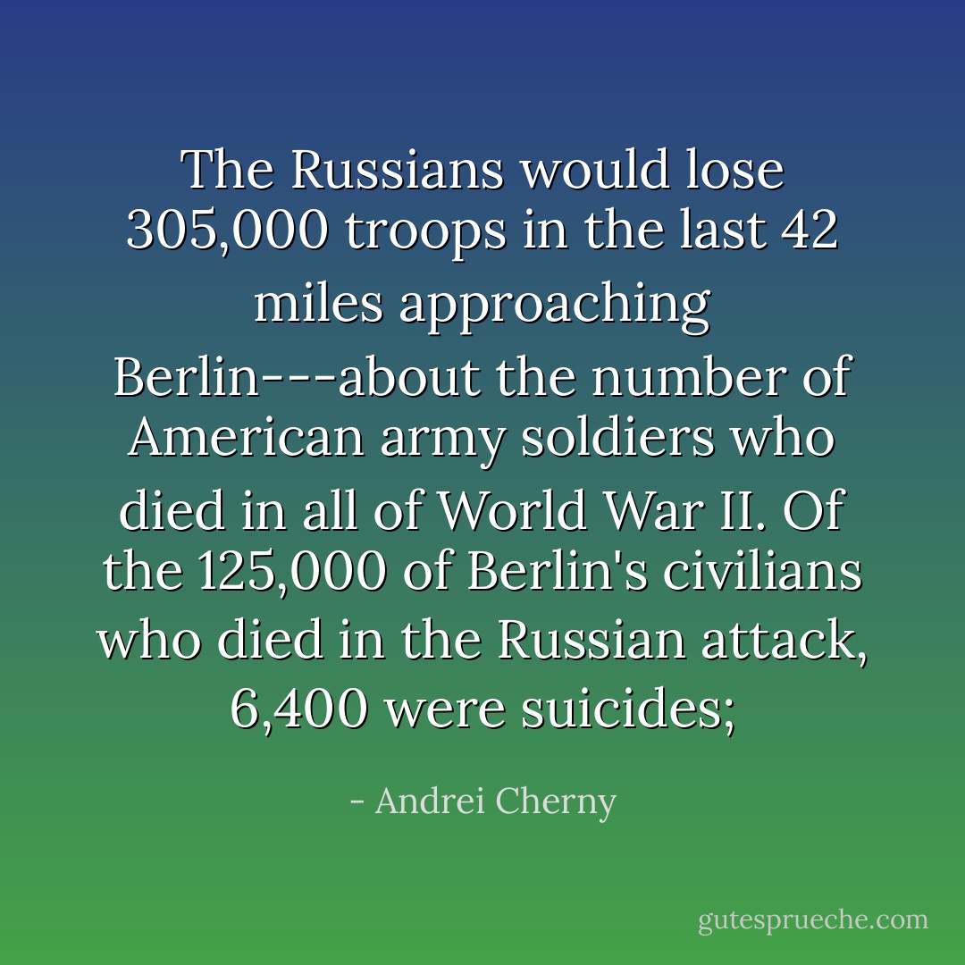 The Russians would lose 305,000 troops in the last 42 miles approaching Berlin---about the number of American army soldiers who died in all of World War II. Of the 125,000 of Berlin's civilians who died in the Russian attack, 6,400 were suicides; - Andrei Cherny
