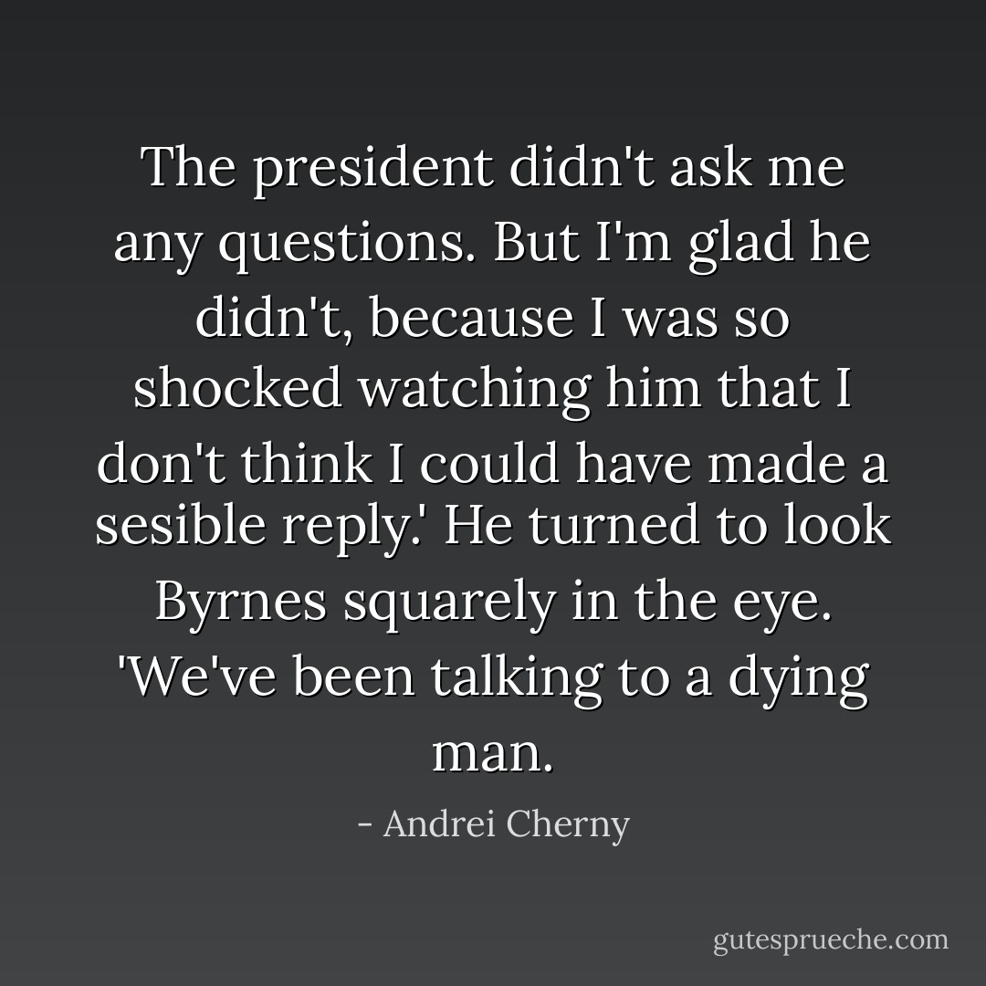 The president didn't ask me any questions. But I'm glad he didn't, because I was so shocked watching him that I don't think I could have made a sesible reply.' He turned to look Byrnes squarely in the eye. 'We've been talking to a dying man. - Andrei Cherny