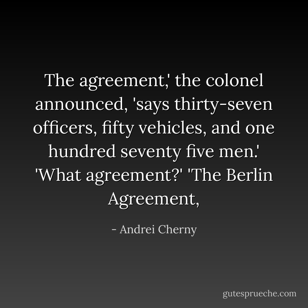 The agreement,' the colonel announced, 'says thirty-seven officers, fifty vehicles, and one hundred seventy five men.'<br />'What agreement?'<br />'The Berlin Agreement, - Andrei Cherny