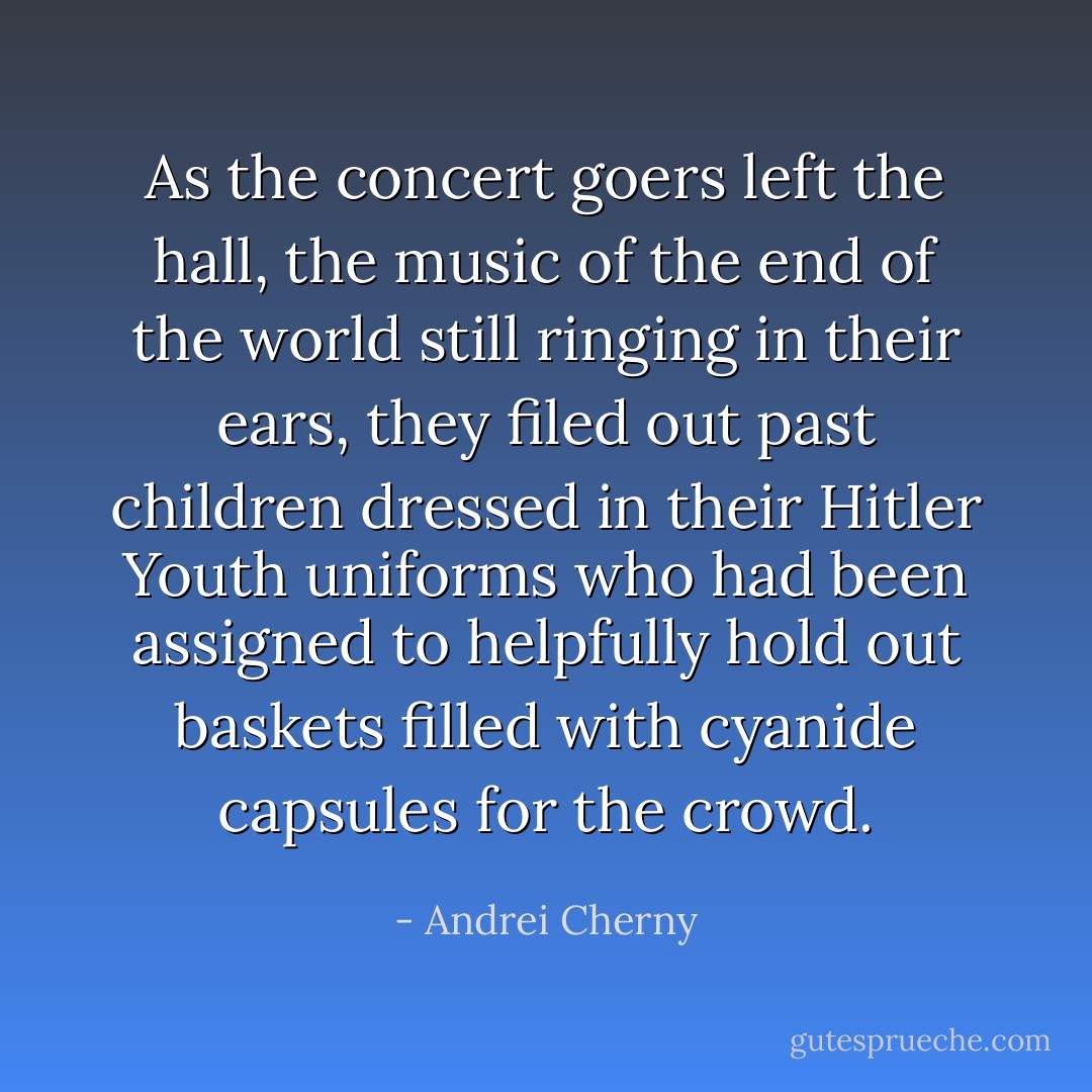 As the concert goers left the hall, the music of the end of the world still ringing in their ears, they filed out past children dressed in their Hitler Youth uniforms who had been assigned to helpfully hold out baskets filled with cyanide capsules for the crowd. - Andrei Cherny