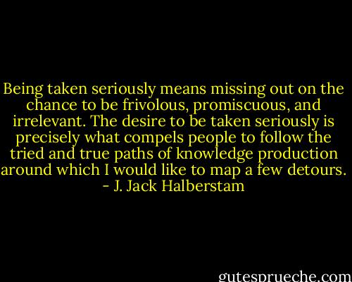 Being taken seriously means missing out on the chance to be frivolous, promiscuous, and irrelevant. The desire to be taken seriously is precisely what compels people to follow the tried and true paths of knowledge production around which I would like to map a few detours. - J. Jack Halberstam