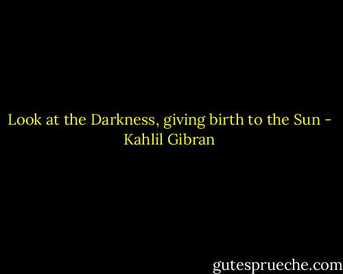 Look at the Darkness, giving birth to the Sun - Kahlil Gibran