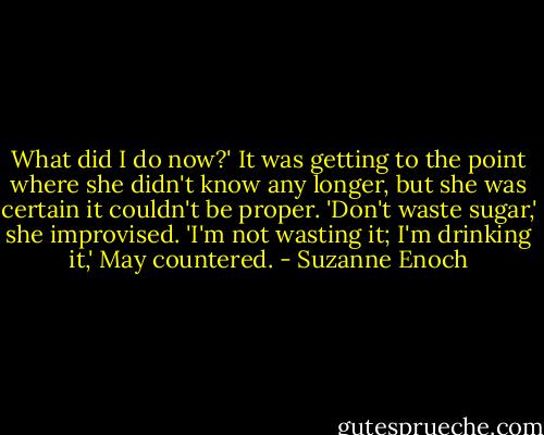What did I do now?'<br />It was getting to the point where she didn't know any longer, but she was certain it couldn't be proper. 'Don't waste sugar,' she improvised.<br />'I'm not wasting it; I'm drinking it,' May countered. - Suzanne Enoch