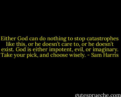 Either God can do nothing to stop catastrophes like this, or he doesn’t care to, or he doesn’t exist. God is either impotent, evil, or imaginary. Take your pick, and choose wisely. - Sam Harris