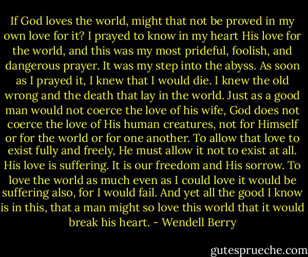 If God loves the world, might that not be proved in my own love for it? I prayed to know in my heart His love for the world, and this was my most prideful, foolish, and dangerous prayer. It was my step into the abyss. As soon as I prayed it, I knew that I would die. I knew the old wrong and the death that lay in the world. Just as a good man would not coerce the love of his wife, God does not coerce the love of His human creatures, not for Himself or for the world or for one another. To allow that love to exist fully and freely, He must allow it not to exist at all. His love is suffering. It is our freedom and His sorrow. To love the world as much even as I could love it would be suffering also, for I would fail. And yet all the good I know is in this, that a man might so love this world that it would break his heart. - Wendell Berry