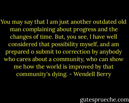 You may say that I am just another outdated old man complaining about progress and the changes of time. But, you see, I have well considered that possibility myself, and am prepared o submit to correction by anybody who cares about a community, who can show me how the world is improved by that community's dying. - Wendell Berry
