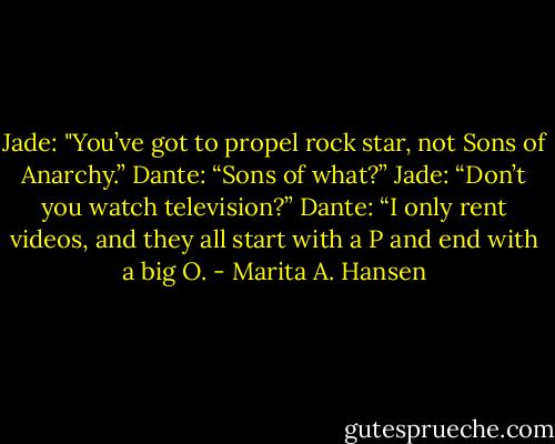 Jade: "You’ve got to propel rock star, not Sons of Anarchy.”<br />Dante: “Sons of what?”<br />Jade: “Don’t you watch television?”<br />Dante: “I only rent videos, and they all start with a P and end with a big O. - Marita A. Hansen