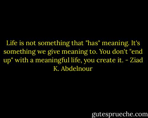 Life is not something that "has" meaning. It's something we give meaning to. You don't "end up" with a meaningful life, you create it. - Ziad K. Abdelnour