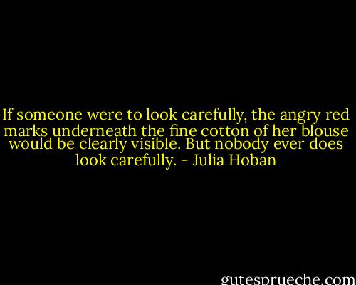 If someone were to look carefully, the angry red marks underneath the fine cotton of her blouse would be clearly visible. But nobody ever does look carefully. - Julia Hoban