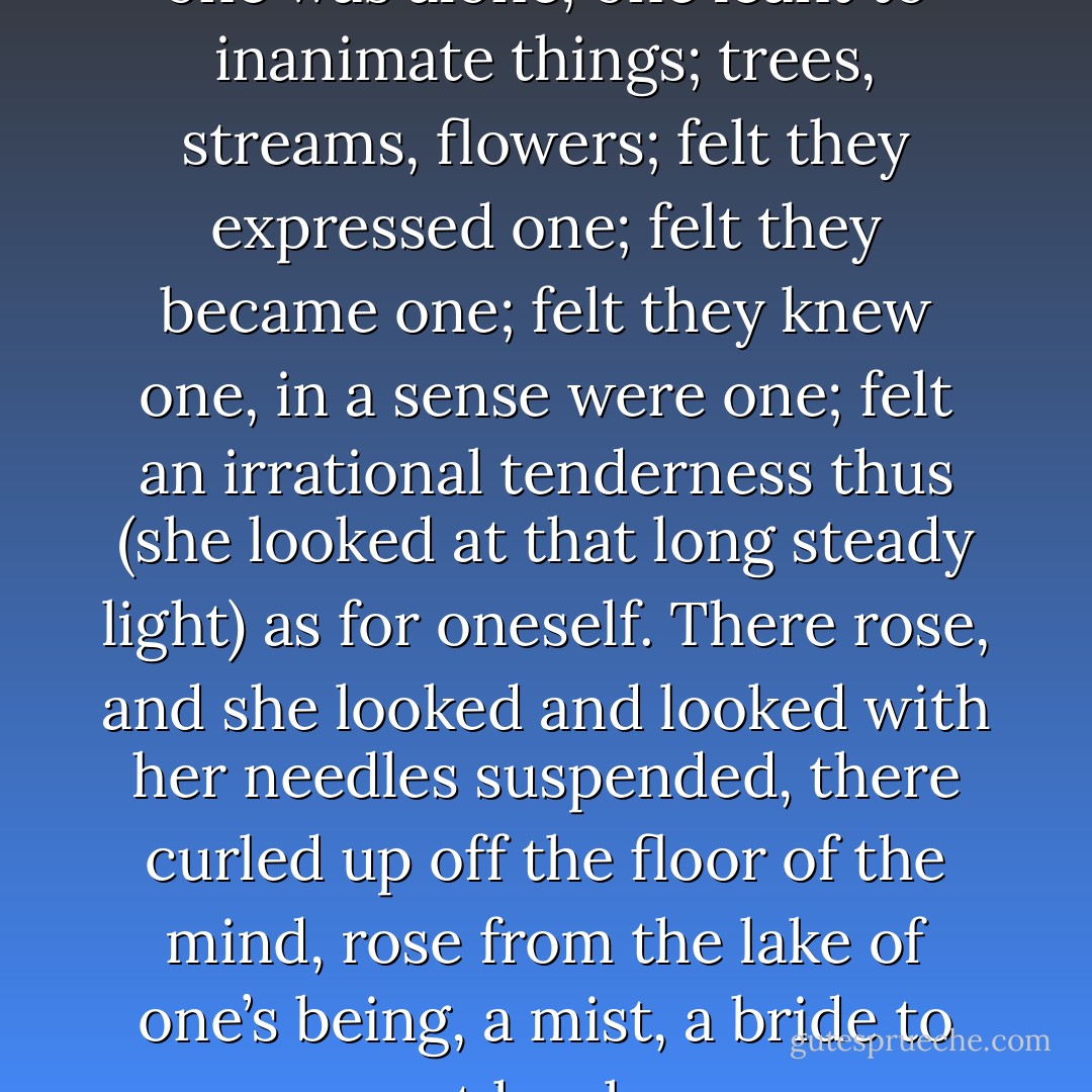 It was odd, she thought, how if one was alone, one leant to inanimate things; trees, streams, flowers; felt they expressed one; felt they became one; felt they knew one, in a sense were one; felt an irrational tenderness thus (she looked at that long steady light) as for oneself. There rose, and she looked and looked with her needles suspended, there curled up off the floor of the mind, rose from the lake of one’s being, a mist, a bride to meet her lover. - Virginia Woolf