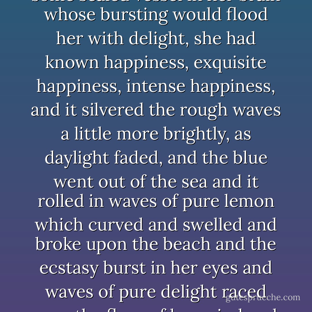 ...watching it with fascination, hypnotised, as if it were stroking with its silver fingers some sealed vessel in her brain whose bursting would flood her with delight, she had known happiness, exquisite happiness, intense happiness, and it silvered the rough waves a little more brightly, as daylight faded, and the blue went out of the sea and it rolled in waves of pure lemon which curved and swelled and broke upon the beach and the ecstasy burst in her eyes and waves of pure delight raced over the floor of her mind and she felt, It is enough! It is enough! - Virginia Woolf