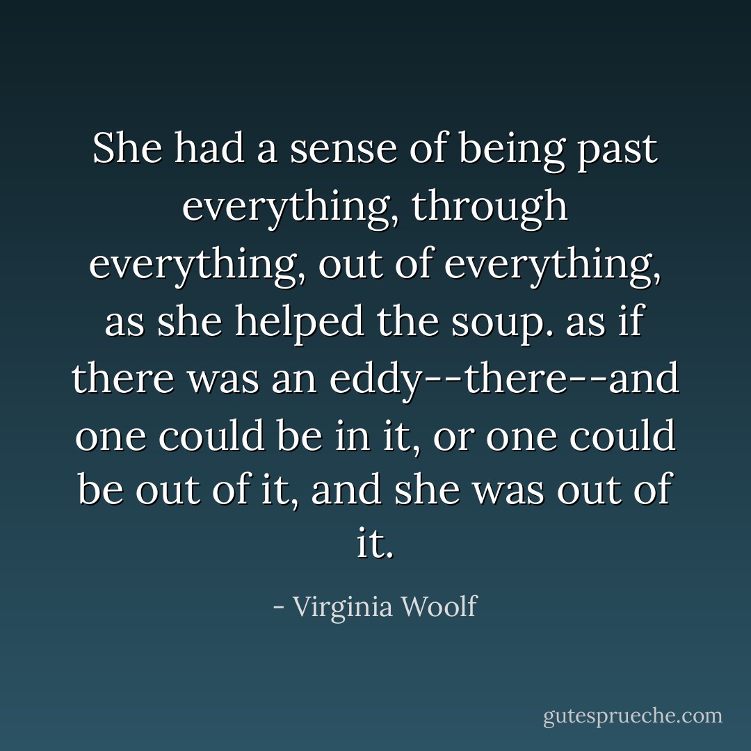 She had a sense of being past everything, through everything, out of everything, as she helped the soup. as if there was an eddy--there--and one could be in it, or one could be out of it, and she was out of it. - Virginia Woolf