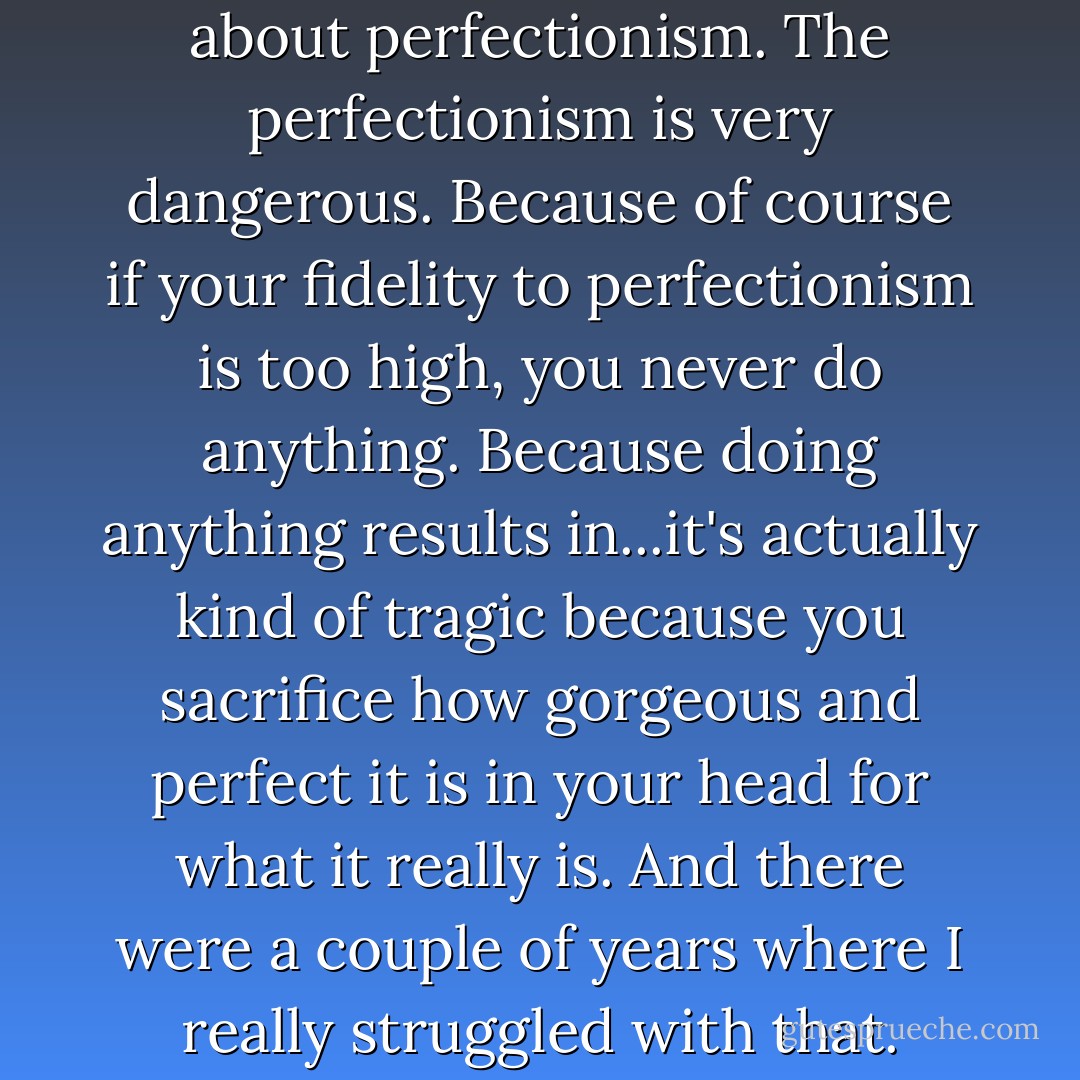 You know, the whole thing about perfectionism. The perfectionism is very dangerous. Because of course if your fidelity to perfectionism is too high, you never do anything. Because doing anything results in...it's actually kind of tragic because you sacrifice how gorgeous and perfect it is in your head for what it really is. And there were a couple of years where I really struggled with that. - David Foster Wallace