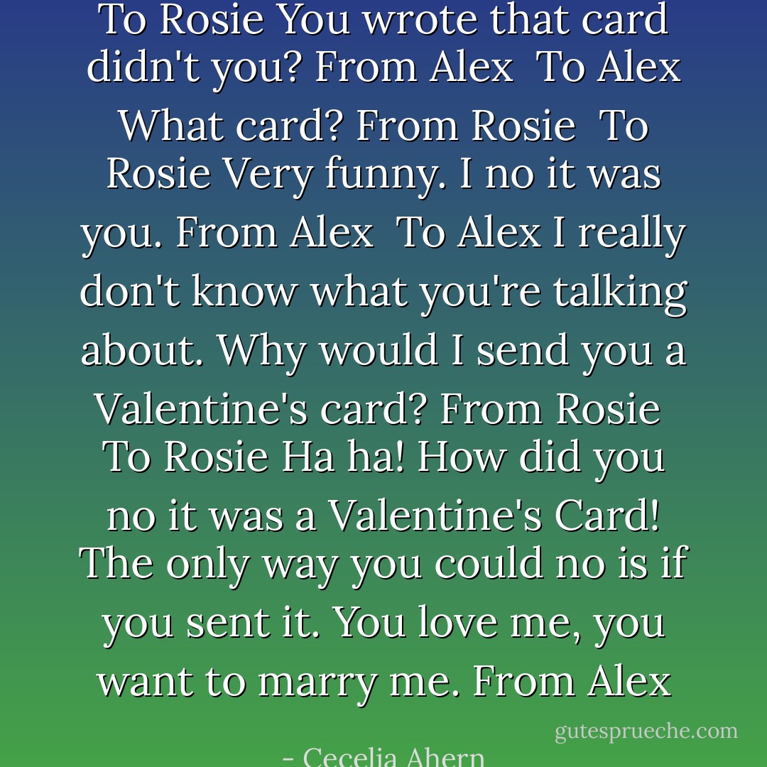 To Rosie<br />You wrote that card didn't you?<br />From Alex<br /><br />To Alex<br />What card?<br />From Rosie<br /><br />To Rosie<br />Very funny. I no it was you.<br />From Alex<br /><br />To Alex<br />I really don't know what you're talking about. Why would I send you a Valentine's card?<br />From Rosie<br /><br />To Rosie<br />Ha ha! How did you no it was a Valentine's Card! The only way you could no is if you sent it. You love me, you want to marry me.<br />From Alex - Cecelia Ahern