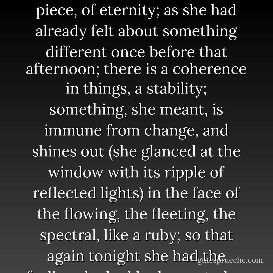 Nothing need be said; nothing could be said. There it was, all round them. It partook, she felt, carefully helping Mr. Bankes to a specially tender piece, of eternity; as she had already felt about something different once before that afternoon; there is a coherence in things, a stability; something, she meant, is immune from change, and shines out (she glanced at the window with its ripple of reflected lights) in the face of the flowing, the fleeting, the spectral, like a ruby; so that again tonight she had the feeling she had had once today, already, of peace, of rest. Of such moments, she thought, the thing is made that endures. - Virginia Woolf