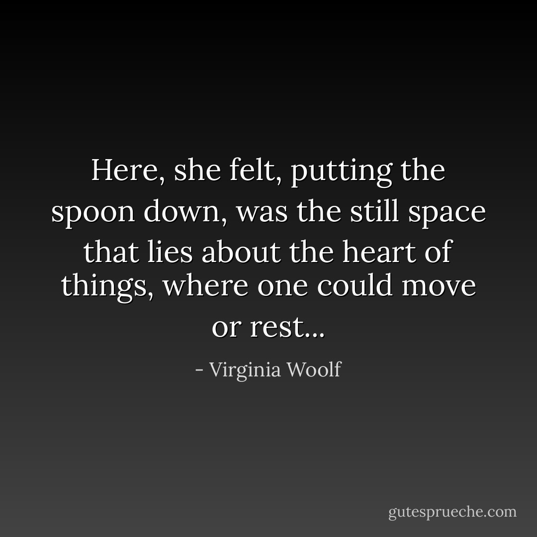 Here, she felt, putting the spoon down, was the still space that lies about the heart of things, where one could move or rest... - Virginia Woolf