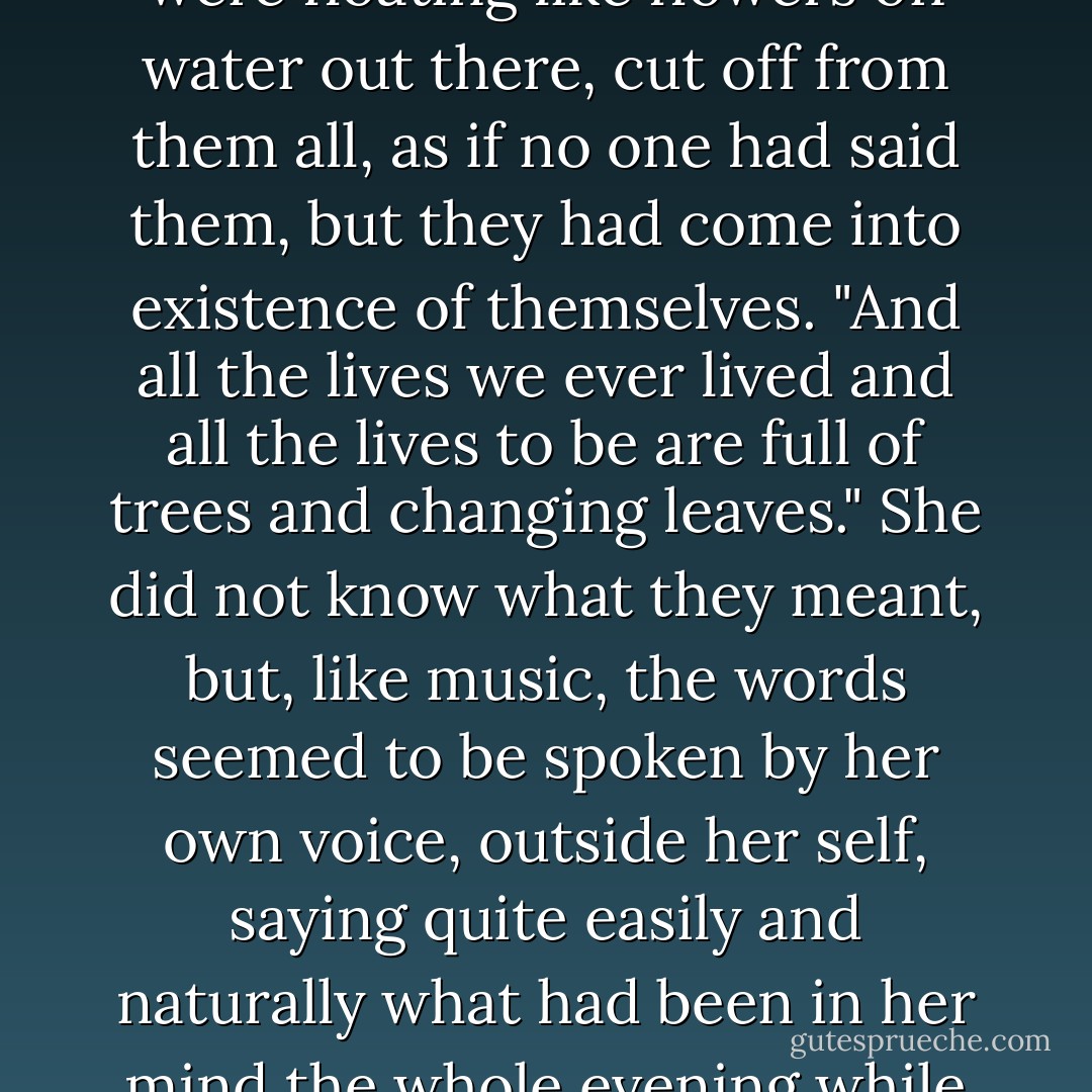 The words (she was looking at the window) sounded as if they were floating like flowers on water out there, cut off from them all, as if no one had said them, but they had come into existence of themselves. "And all the lives we ever lived and all the lives to be are full of trees and changing leaves." She did not know what they meant, but, like music, the words seemed to be spoken by her own voice, outside her self, saying quite easily and naturally what had been in her mind the whole evening while she said different things. - Virginia Woolf