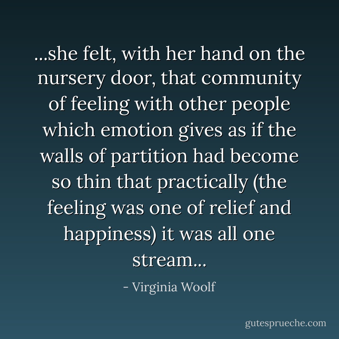 ...she felt, with her hand on the nursery door, that community of feeling with other people which emotion gives as if the walls of partition had become so thin that practically (the feeling was one of relief and happiness) it was all one stream... - Virginia Woolf