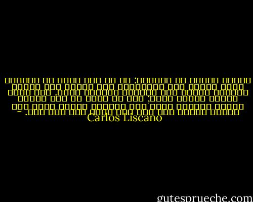 تعلمت شيئاً من العودة: ما من شيء جديد في المكان الذي عرفته منذ البداية، لكن غيابك عنه زمناً طويلاً يجعلك ترى المشهد بطريقة أخرى. ليس أنّك تفهمه فهماً أفضل; نحن لا نفهم أي شيء فهماً تاماً أبداً، لكنك ترى ثانيةً الشيء ذاته وقد أمسيت شخصاً آخر غير ذلك الذي رحل ذات يوم. - Carlos Liscano
