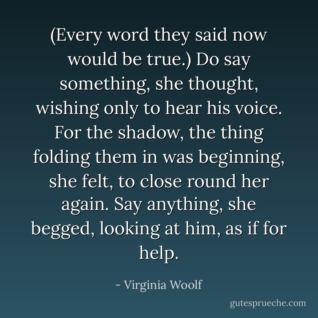 (Every word they said now would be true.) Do say something, she thought, wishing only to hear his voice. For the shadow, the thing folding them in was beginning, she felt, to close round her again. Say anything, she begged, looking at him, as if for help. - Virginia Woolf