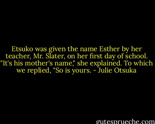 Etsuko was given the name Esther by her teacher, Mr. Slater, on her first day of school. "It's his mother's name," she explained. To which we replied, "So is yours. - Julie Otsuka