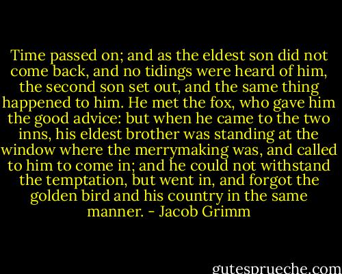 Time passed on; and as the eldest son did not come back, and no tidings were heard of him, the second son set out, and the same thing happened to him. He met the fox, who gave him the good advice: but when he came to the two inns, his eldest brother was standing at the window where the merrymaking was, and called to him to come in; and he could not withstand the temptation, but went in, and forgot the golden bird and his country in the same manner. - Jacob Grimm