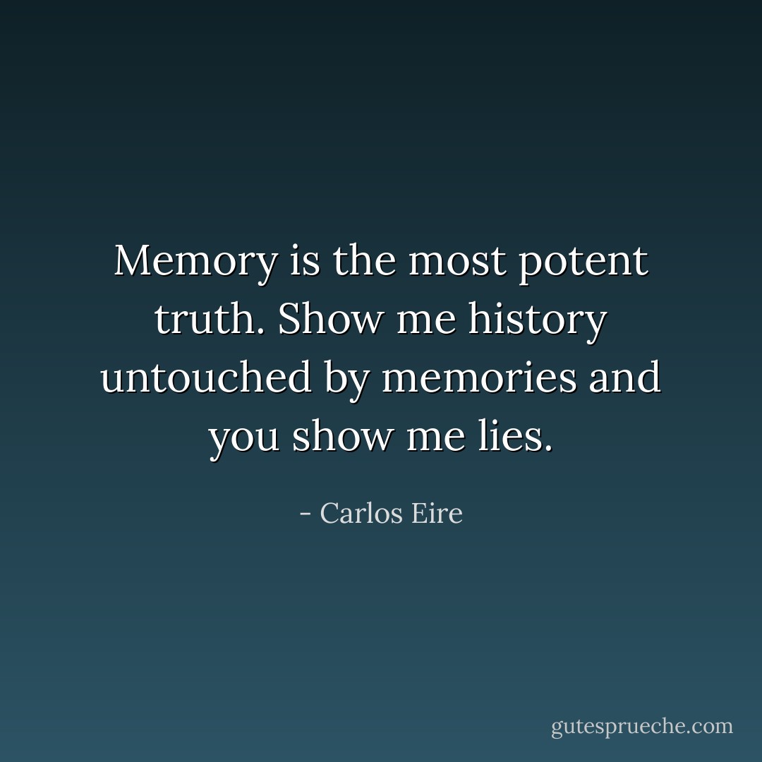 Memory is the most potent truth.<br />Show me history untouched by memories<br />and you show me lies. - Carlos Eire