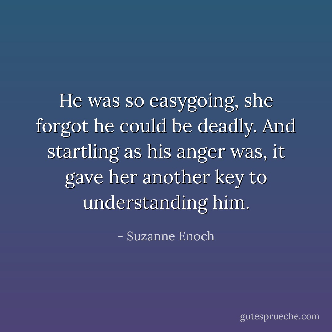 He was so easygoing, she forgot he could be deadly. And startling as his anger was, it gave her another key to understanding him. - Suzanne Enoch