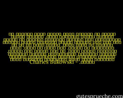 وحيدا مع العالم أجمع<br />اللحم يغطي العظام<br />ثم يضيفون دماغا<br />وأحيانا روحا.<br />النساء يضربن<br />المزهريات عرض الحائط<br />والرجال يفرطون في السكر<br />ولا أحد يجد ضالته،<br />لكنهم يحتفظون جميعا بالأمل<br />زاحفين من سرير لآخر.<br />اللحم يبحث عن ما هو أَنْفَسُ من اللحم.<br />ليس هناك أي خلاص:<br />كلنا منذورين لقدرٍ فريد.<br />لا أحد يعثرُ علي مثيله.<br />امتلأت المدينة بالقاذورات<br />امتلأت المزابل<br />امتلأت الملاجئ<br />امتلأت المستشفيات<br />امتلأت المقابر<br />إنها فعلا الأشياءُ الوحيدة<br />التي تمتلئ. - Charles Bukowski