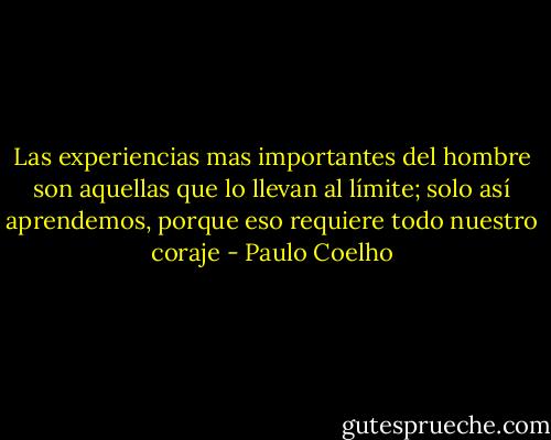 Las experiencias mas importantes del hombre son aquellas que lo llevan al límite; solo así aprendemos, porque eso requiere todo nuestro coraje - Paulo Coelho
