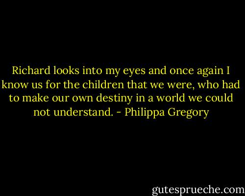 Richard looks into my eyes and once again I know us for the children that we were, who had to make our own destiny in a world we could not understand. - Philippa Gregory