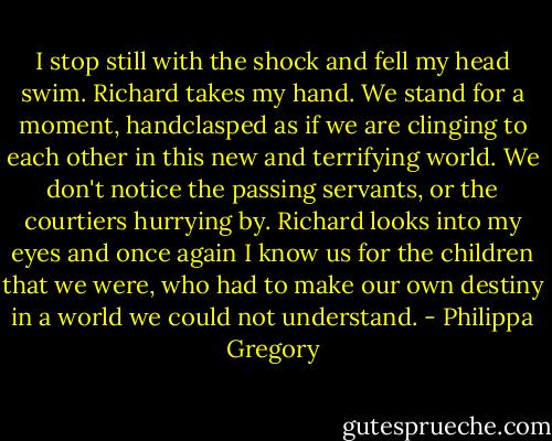 I stop still with the shock and fell my head swim. Richard takes my hand. We stand for a moment, handclasped as if we are clinging to each other in this new and terrifying world. We don't notice the passing servants, or the courtiers hurrying by. Richard looks into my eyes and once again I know us for the children that we were, who had to make our own destiny in a world we could not understand. - Philippa Gregory