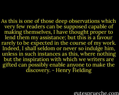As this is one of those deep observations which very few readers can be supposed capable of making themselves, I have thought proper to lend them my assistance; but this is a favour rarely to be expected in the course of my work. Indeed, I shall seldom or never so indulge him, unless in such instances as this, where nothing but the inspiration with which we writers are gifted can possibly enable anyone to make the discovery. - Henry Fielding