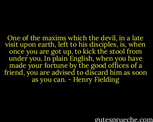 One of the maxims which the devil, in a late visit upon earth, left to his disciples, is, when once you are got up, to kick the stool from under you. In plain English, when you have made your fortune by the good offices of a friend, you are advised to discard him as soon as you can. - Henry Fielding
